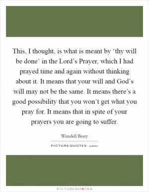 This, I thought, is what is meant by ‘thy will be done’ in the Lord’s Prayer, which I had prayed time and again without thinking about it. It means that your will and God’s will may not be the same. It means there’s a good possibility that you won’t get what you pray for. It means that in spite of your prayers you are going to suffer Picture Quote #1
