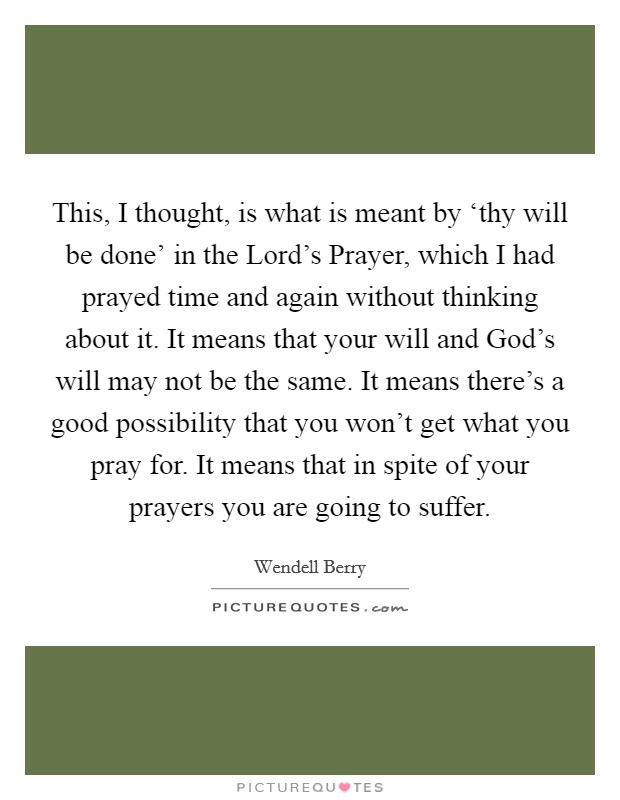 This, I thought, is what is meant by ‘thy will be done' in the Lord's Prayer, which I had prayed time and again without thinking about it. It means that your will and God's will may not be the same. It means there's a good possibility that you won't get what you pray for. It means that in spite of your prayers you are going to suffer Picture Quote #1