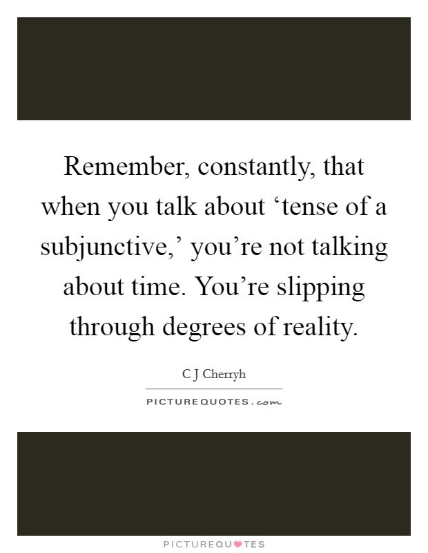 Remember, constantly, that when you talk about ‘tense of a subjunctive,' you're not talking about time. You're slipping through degrees of reality Picture Quote #1