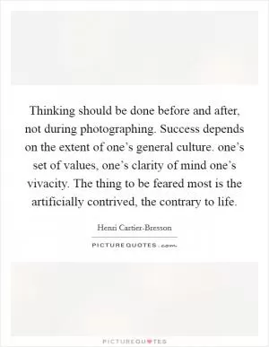 Thinking should be done before and after, not during photographing. Success depends on the extent of one’s general culture. one’s set of values, one’s clarity of mind one’s vivacity. The thing to be feared most is the artificially contrived, the contrary to life Picture Quote #1