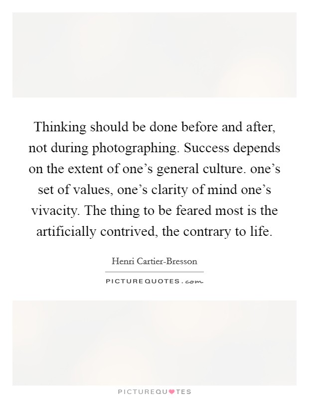 Thinking should be done before and after, not during photographing. Success depends on the extent of one's general culture. one's set of values, one's clarity of mind one's vivacity. The thing to be feared most is the artificially contrived, the contrary to life Picture Quote #1