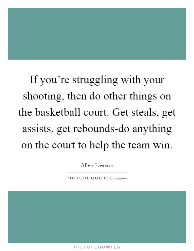 If you're struggling with your shooting, then do other things on the basketball court. Get steals, get assists, get rebounds-do anything on the court to help the team win Picture Quote #1