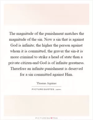 The magnitude of the punishment matches the magnitude of the sin. Now a sin that is against God is infinite; the higher the person against whom it is committed, the graver the sin-it is more criminal to strike a head of state than a private citizen-and God is of infinite greatness. Therefore an infinite punishment is deserved for a sin committed against Him Picture Quote #1