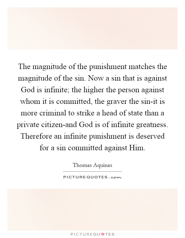 The magnitude of the punishment matches the magnitude of the sin. Now a sin that is against God is infinite; the higher the person against whom it is committed, the graver the sin-it is more criminal to strike a head of state than a private citizen-and God is of infinite greatness. Therefore an infinite punishment is deserved for a sin committed against Him Picture Quote #1