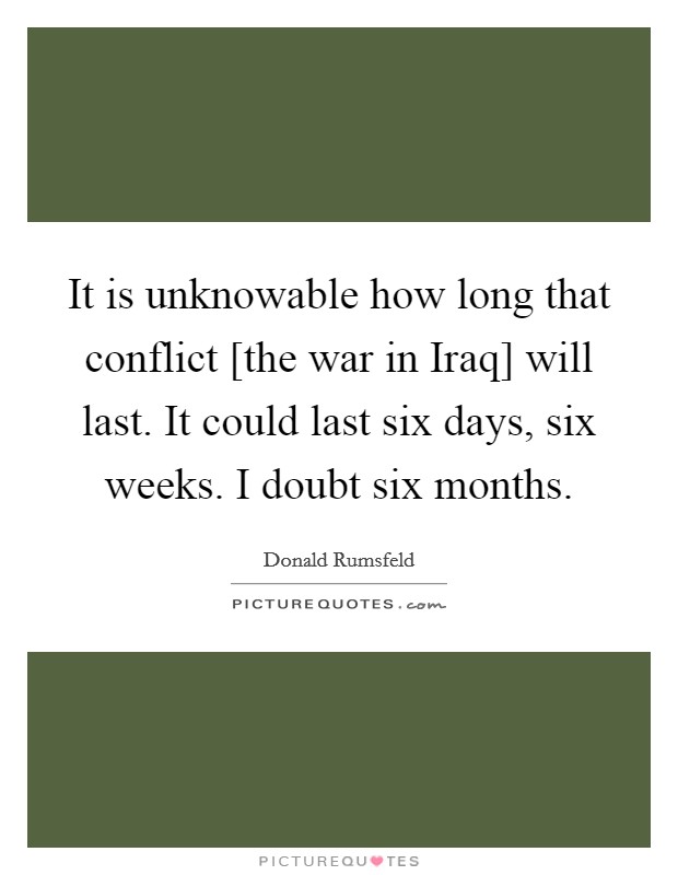 It is unknowable how long that conflict [the war in Iraq] will last. It could last six days, six weeks. I doubt six months Picture Quote #1