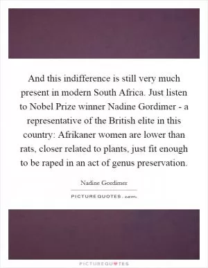 And this indifference is still very much present in modern South Africa. Just listen to Nobel Prize winner Nadine Gordimer - a representative of the British elite in this country: Afrikaner women are lower than rats, closer related to plants, just fit enough to be raped in an act of genus preservation Picture Quote #1