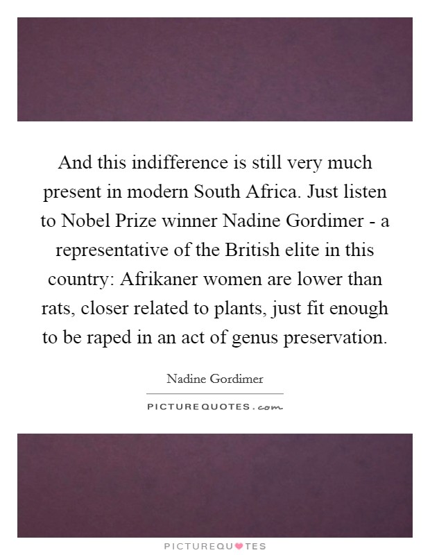 And this indifference is still very much present in modern South Africa. Just listen to Nobel Prize winner Nadine Gordimer - a representative of the British elite in this country: Afrikaner women are lower than rats, closer related to plants, just fit enough to be raped in an act of genus preservation Picture Quote #1