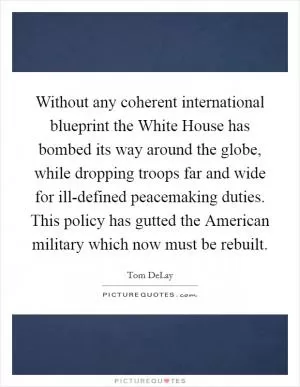 Without any coherent international blueprint the White House has bombed its way around the globe, while dropping troops far and wide for ill-defined peacemaking duties. This policy has gutted the American military which now must be rebuilt Picture Quote #1