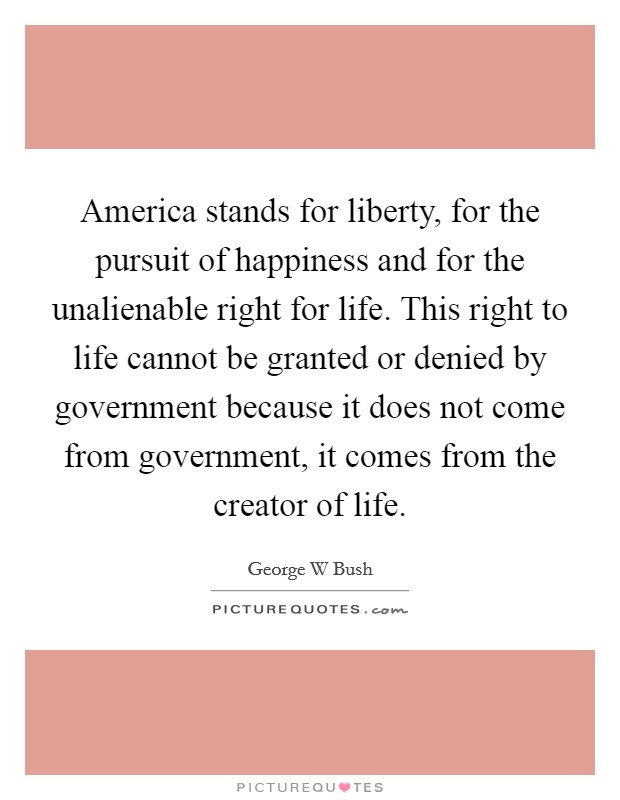 America stands for liberty, for the pursuit of happiness and for the unalienable right for life. This right to life cannot be granted or denied by government because it does not come from government, it comes from the creator of life Picture Quote #1