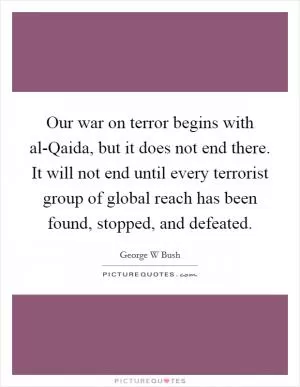 Our war on terror begins with al-Qaida, but it does not end there. It will not end until every terrorist group of global reach has been found, stopped, and defeated Picture Quote #1