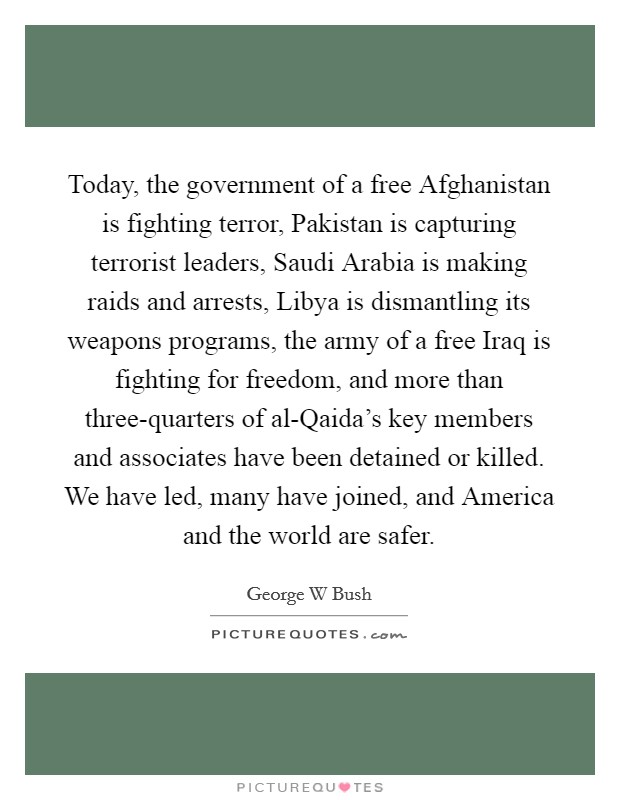 Today, the government of a free Afghanistan is fighting terror, Pakistan is capturing terrorist leaders, Saudi Arabia is making raids and arrests, Libya is dismantling its weapons programs, the army of a free Iraq is fighting for freedom, and more than three-quarters of al-Qaida's key members and associates have been detained or killed. We have led, many have joined, and America and the world are safer Picture Quote #1