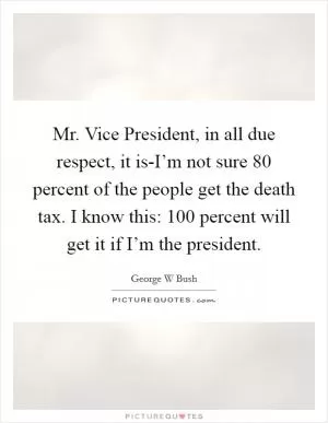 Mr. Vice President, in all due respect, it is-I’m not sure 80 percent of the people get the death tax. I know this: 100 percent will get it if I’m the president Picture Quote #1