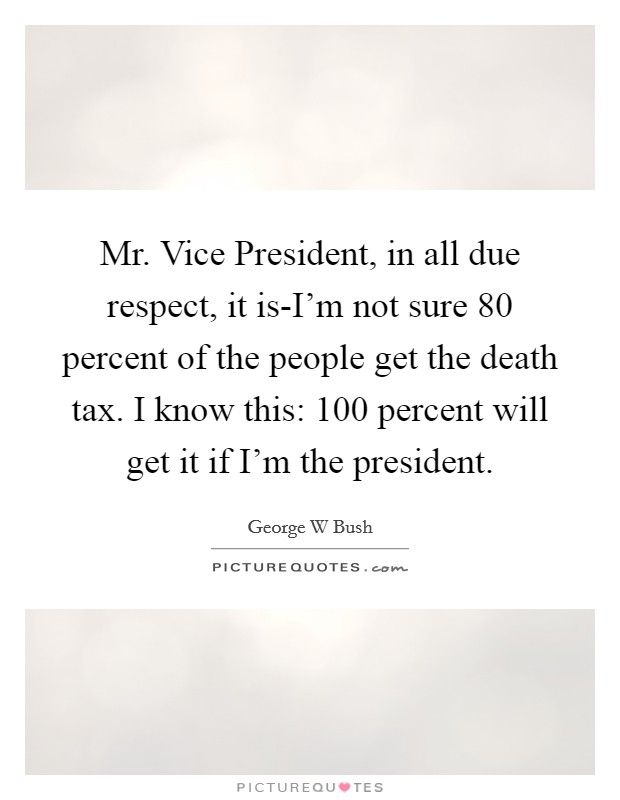 Mr. Vice President, in all due respect, it is-I'm not sure 80 percent of the people get the death tax. I know this: 100 percent will get it if I'm the president Picture Quote #1