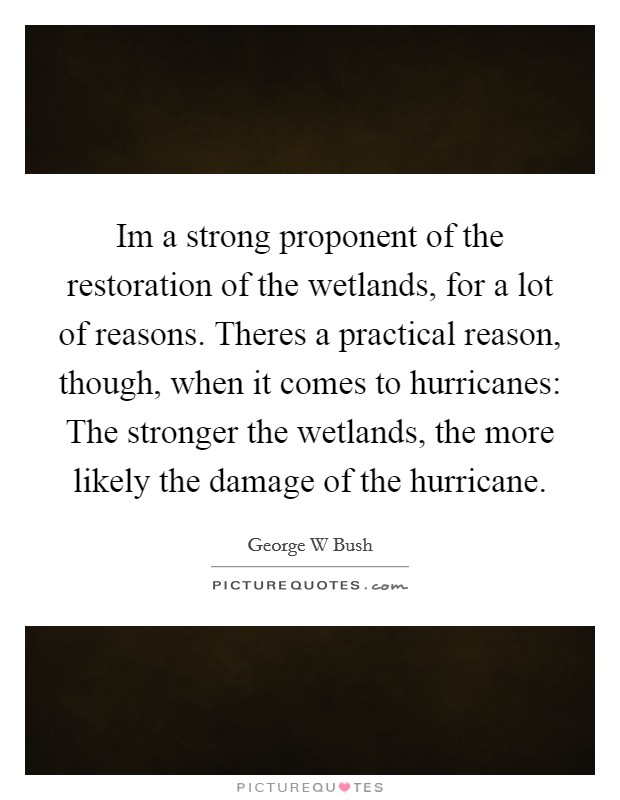 Im a strong proponent of the restoration of the wetlands, for a lot of reasons. Theres a practical reason, though, when it comes to hurricanes: The stronger the wetlands, the more likely the damage of the hurricane Picture Quote #1