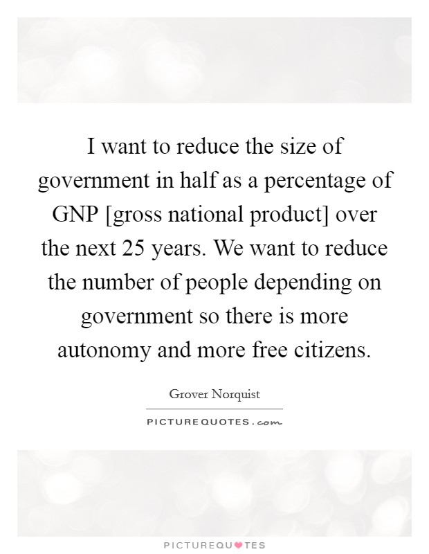 I want to reduce the size of government in half as a percentage of GNP [gross national product] over the next 25 years. We want to reduce the number of people depending on government so there is more autonomy and more free citizens Picture Quote #1