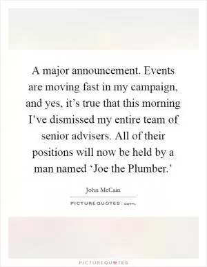 A major announcement. Events are moving fast in my campaign, and yes, it’s true that this morning I’ve dismissed my entire team of senior advisers. All of their positions will now be held by a man named ‘Joe the Plumber.’ Picture Quote #1