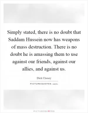 Simply stated, there is no doubt that Saddam Hussein now has weapons of mass destruction. There is no doubt he is amassing them to use against our friends, against our allies, and against us Picture Quote #1