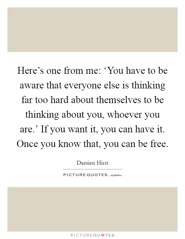 Here's one from me: ‘You have to be aware that everyone else is thinking far too hard about themselves to be thinking about you, whoever you are.' If you want it, you can have it. Once you know that, you can be free Picture Quote #1