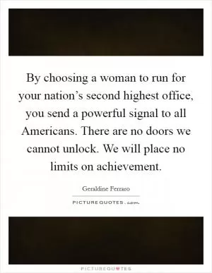 By choosing a woman to run for your nation’s second highest office, you send a powerful signal to all Americans. There are no doors we cannot unlock. We will place no limits on achievement Picture Quote #1