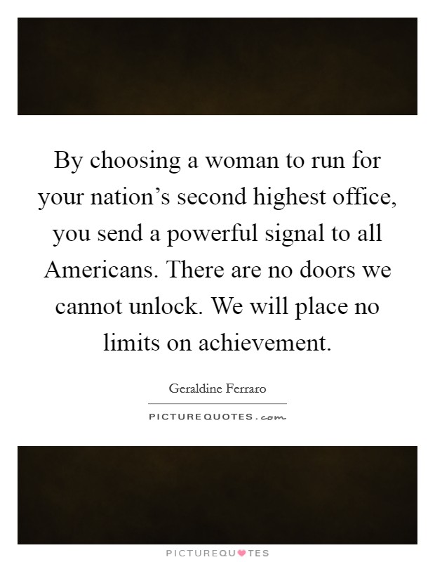 By choosing a woman to run for your nation's second highest office, you send a powerful signal to all Americans. There are no doors we cannot unlock. We will place no limits on achievement Picture Quote #1