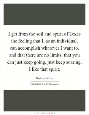 I get from the soil and spirit of Texas the feeling that I, as an individual, can accomplish whatever I want to, and that there are no limits, that you can just keep going, just keep soaring. I like that spirit Picture Quote #1