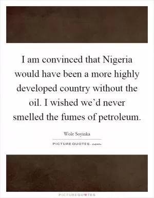 I am convinced that Nigeria would have been a more highly developed country without the oil. I wished we’d never smelled the fumes of petroleum Picture Quote #1