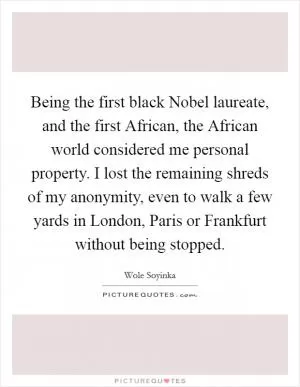 Being the first black Nobel laureate, and the first African, the African world considered me personal property. I lost the remaining shreds of my anonymity, even to walk a few yards in London, Paris or Frankfurt without being stopped Picture Quote #1