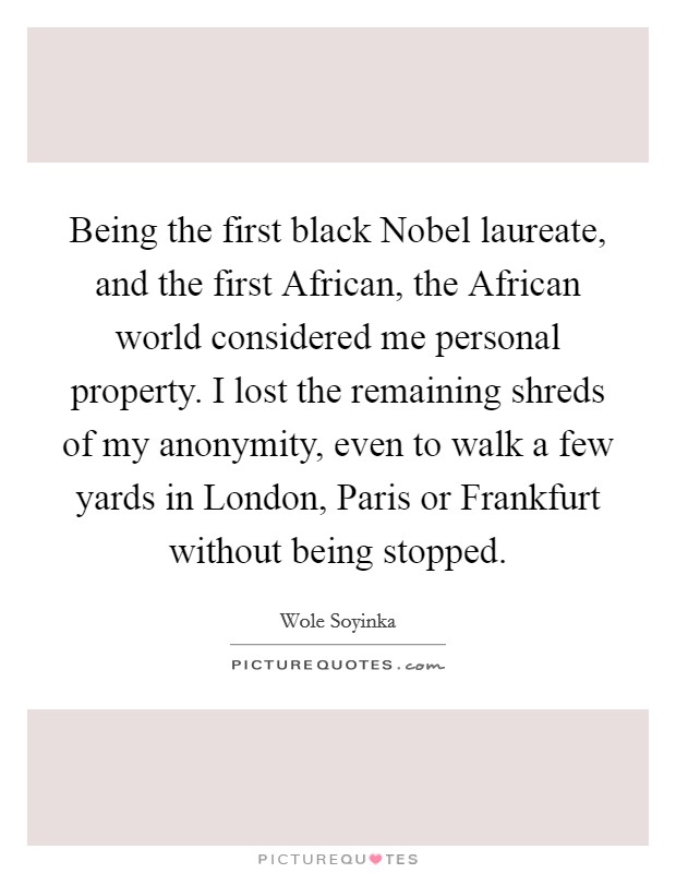 Being the first black Nobel laureate, and the first African, the African world considered me personal property. I lost the remaining shreds of my anonymity, even to walk a few yards in London, Paris or Frankfurt without being stopped Picture Quote #1