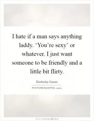 I hate if a man says anything laddy. ‘You’re sexy’ or whatever. I just want someone to be friendly and a little bit flirty Picture Quote #1