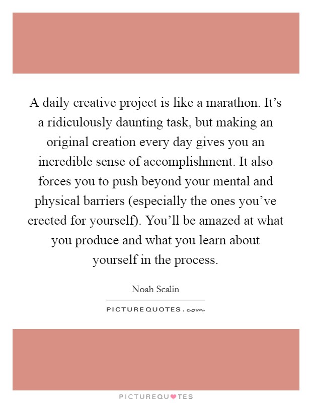 A daily creative project is like a marathon. It's a ridiculously daunting task, but making an original creation every day gives you an incredible sense of accomplishment. It also forces you to push beyond your mental and physical barriers (especially the ones you've erected for yourself). You'll be amazed at what you produce and what you learn about yourself in the process Picture Quote #1