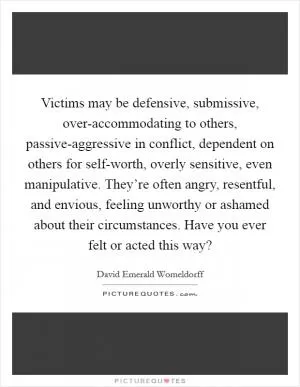 Victims may be defensive, submissive, over-accommodating to others, passive-aggressive in conflict, dependent on others for self-worth, overly sensitive, even manipulative. They’re often angry, resentful, and envious, feeling unworthy or ashamed about their circumstances. Have you ever felt or acted this way? Picture Quote #1