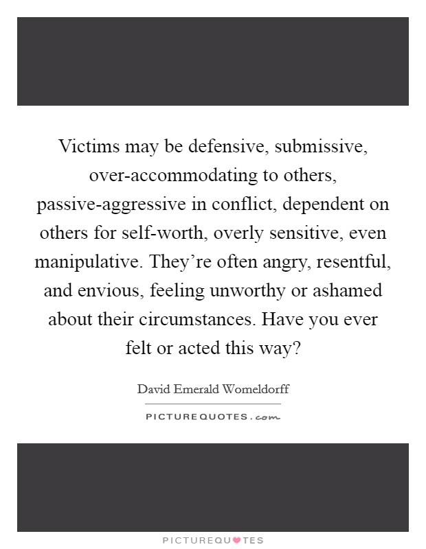 Victims may be defensive, submissive, over-accommodating to others, passive-aggressive in conflict, dependent on others for self-worth, overly sensitive, even manipulative. They're often angry, resentful, and envious, feeling unworthy or ashamed about their circumstances. Have you ever felt or acted this way? Picture Quote #1