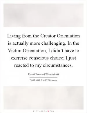 Living from the Creator Orientation is actually more challenging. In the Victim Orientation, I didn’t have to exercise conscious choice; I just reacted to my circumstances Picture Quote #1