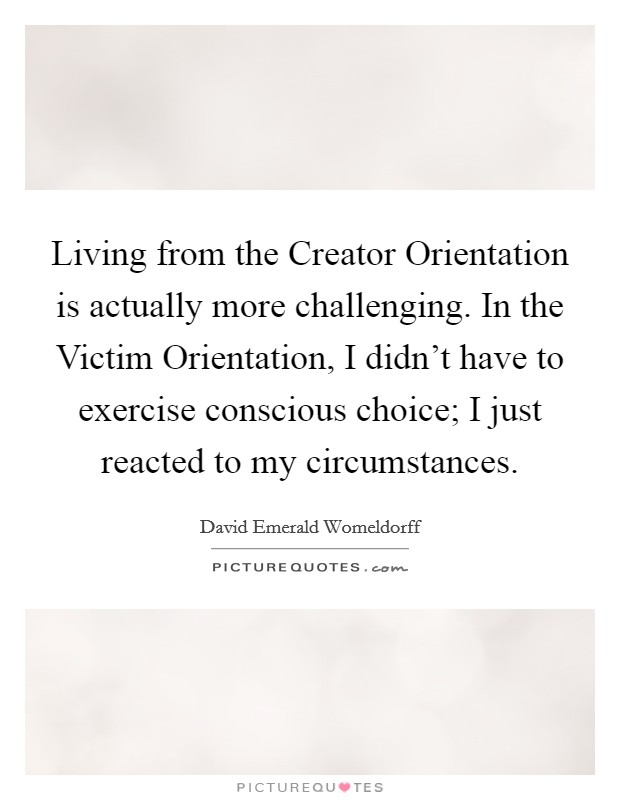 Living from the Creator Orientation is actually more challenging. In the Victim Orientation, I didn't have to exercise conscious choice; I just reacted to my circumstances Picture Quote #1