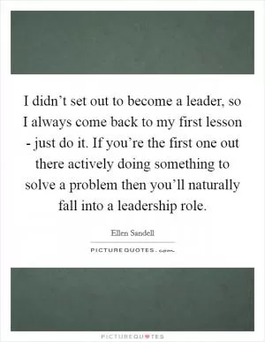 I didn’t set out to become a leader, so I always come back to my first lesson - just do it. If you’re the first one out there actively doing something to solve a problem then you’ll naturally fall into a leadership role Picture Quote #1