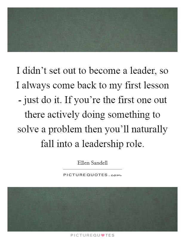 I didn't set out to become a leader, so I always come back to my first lesson - just do it. If you're the first one out there actively doing something to solve a problem then you'll naturally fall into a leadership role Picture Quote #1