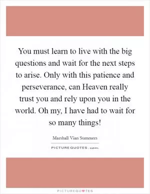 You must learn to live with the big questions and wait for the next steps to arise. Only with this patience and perseverance, can Heaven really trust you and rely upon you in the world. Oh my, I have had to wait for so many things! Picture Quote #1