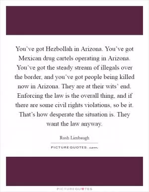 You’ve got Hezbollah in Arizona. You’ve got Mexican drug cartels operating in Arizona. You’ve got the steady stream of illegals over the border, and you’ve got people being killed now in Arizona. They are at their wits’ end. Enforcing the law is the overall thing, and if there are some civil rights violations, so be it. That’s how desperate the situation is. They want the law anyway Picture Quote #1