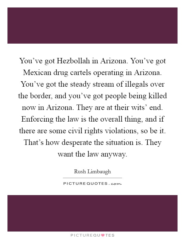 You've got Hezbollah in Arizona. You've got Mexican drug cartels operating in Arizona. You've got the steady stream of illegals over the border, and you've got people being killed now in Arizona. They are at their wits' end. Enforcing the law is the overall thing, and if there are some civil rights violations, so be it. That's how desperate the situation is. They want the law anyway Picture Quote #1