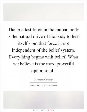 The greatest force in the human body is the natural drive of the body to heal itself - but that force in not independent of the belief system. Everything begins with belief. What we believe is the most powerful option of all Picture Quote #1