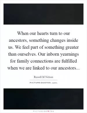 When our hearts turn to our ancestors, something changes inside us. We feel part of something greater than ourselves. Our inborn yearnings for family connections are fulfilled when we are linked to our ancestors Picture Quote #1
