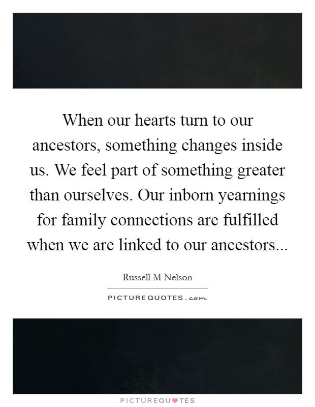 When our hearts turn to our ancestors, something changes inside us. We feel part of something greater than ourselves. Our inborn yearnings for family connections are fulfilled when we are linked to our ancestors Picture Quote #1