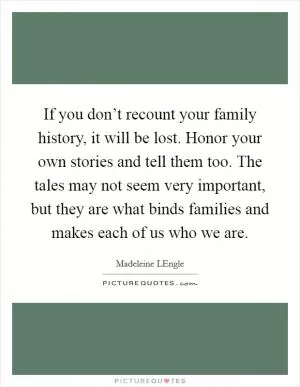If you don’t recount your family history, it will be lost. Honor your own stories and tell them too. The tales may not seem very important, but they are what binds families and makes each of us who we are Picture Quote #1
