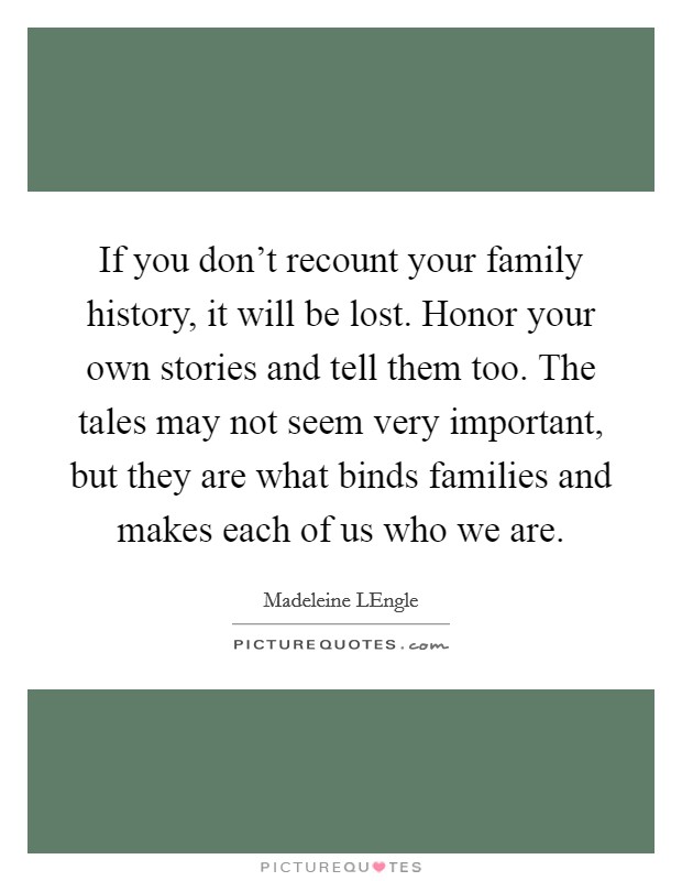 If you don't recount your family history, it will be lost. Honor your own stories and tell them too. The tales may not seem very important, but they are what binds families and makes each of us who we are Picture Quote #1