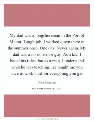 My dad was a longshoreman in the Port of Miami. Tough job. I worked down there in the summer once. One day. Never again. My dad was a no-nonsense guy. As a kid, I hated his rules, but as a man, I understand what he was teaching. He taught me you have to work hard for everything you get Picture Quote #1