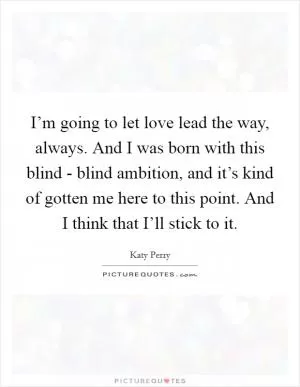 I’m going to let love lead the way, always. And I was born with this blind - blind ambition, and it’s kind of gotten me here to this point. And I think that I’ll stick to it Picture Quote #1