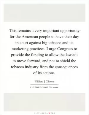 This remains a very important opportunity for the American people to have their day in court against big tobacco and its marketing practices. I urge Congress to provide the funding to allow the lawsuit to move forward, and not to shield the tobacco industry from the consequences of its actions Picture Quote #1