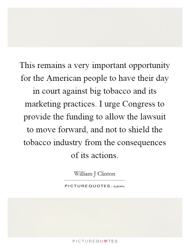 This remains a very important opportunity for the American people to have their day in court against big tobacco and its marketing practices. I urge Congress to provide the funding to allow the lawsuit to move forward, and not to shield the tobacco industry from the consequences of its actions Picture Quote #1