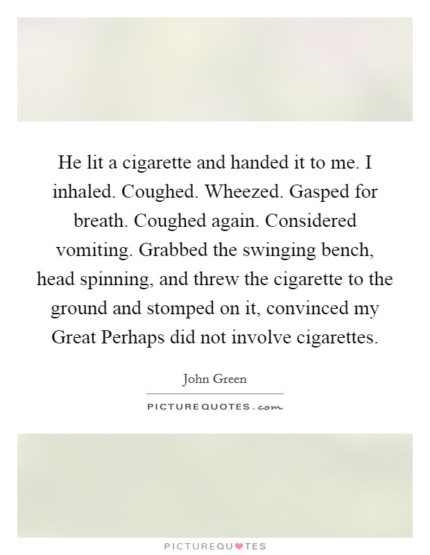 He lit a cigarette and handed it to me. I inhaled. Coughed. Wheezed. Gasped for breath. Coughed again. Considered vomiting. Grabbed the swinging bench, head spinning, and threw the cigarette to the ground and stomped on it, convinced my Great Perhaps did not involve cigarettes Picture Quote #1