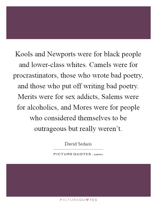 Kools and Newports were for black people and lower-class whites. Camels were for procrastinators, those who wrote bad poetry, and those who put off writing bad poetry. Merits were for sex addicts, Salems were for alcoholics, and Mores were for people who considered themselves to be outrageous but really weren't Picture Quote #1